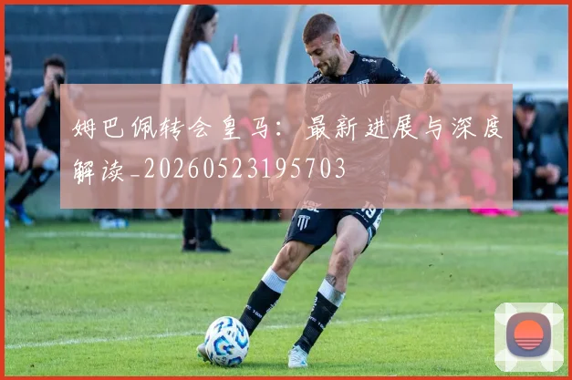 姆巴佩转会皇马：最新进展与深度解读_20260523195703