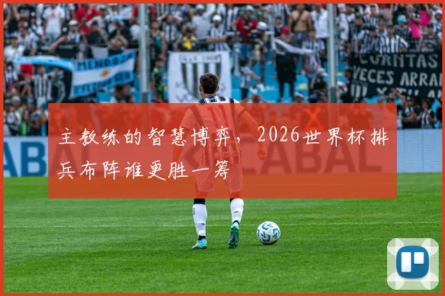 主教练的智慧博弈，2026世界杯排兵布阵谁更胜一筹