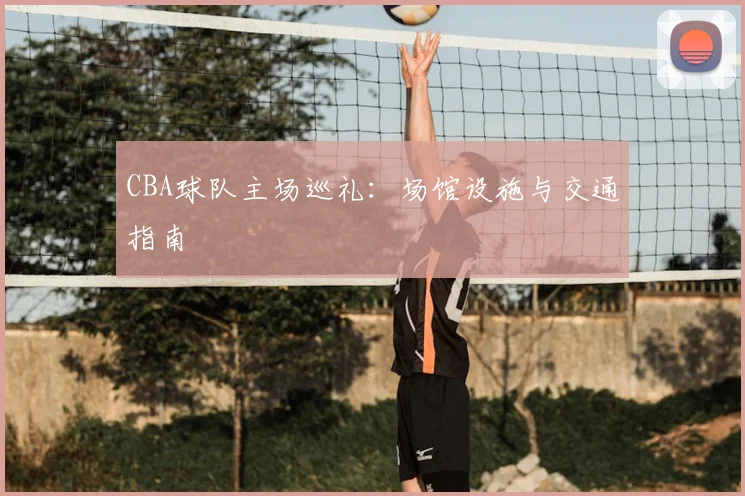 CBA球队主场巡礼：场馆设施与交通指南