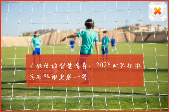 主教练的智慧博弈,2026世界杯排兵布阵谁更胜一筹