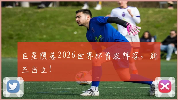 巨星陨落2026世界杯首发阵容,新王当立!