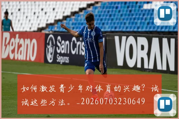 如何激发青少年对体育的兴趣？试试这些方法。_20260703230649