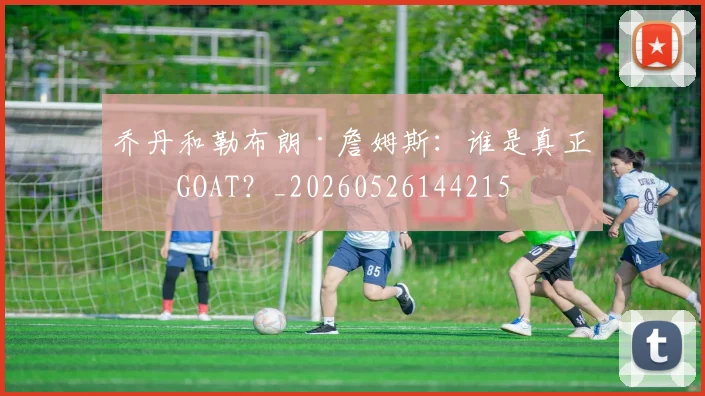 乔丹和勒布朗·詹姆斯：谁是真正的GOAT？_20260526144215