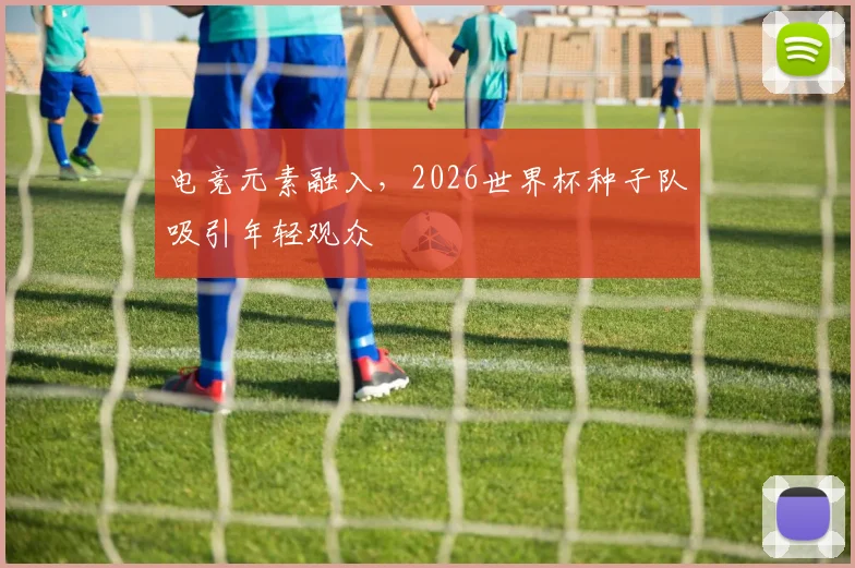 电竞元素融入，2026世界杯种子队吸引年轻观众