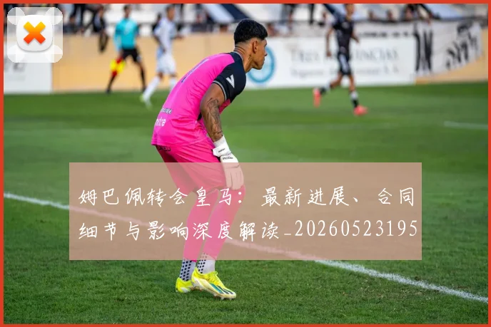 姆巴佩转会皇马：最新进展、合同细节与影响深度解读_20260523195703