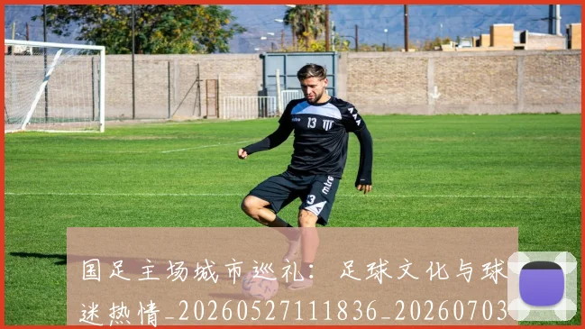 国足主场城市巡礼：足球文化与球迷热情_20260527111836_20260703223128