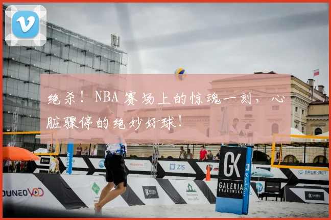 绝杀！NBA 赛场上的惊魂一刻，心脏骤停的绝妙好球！