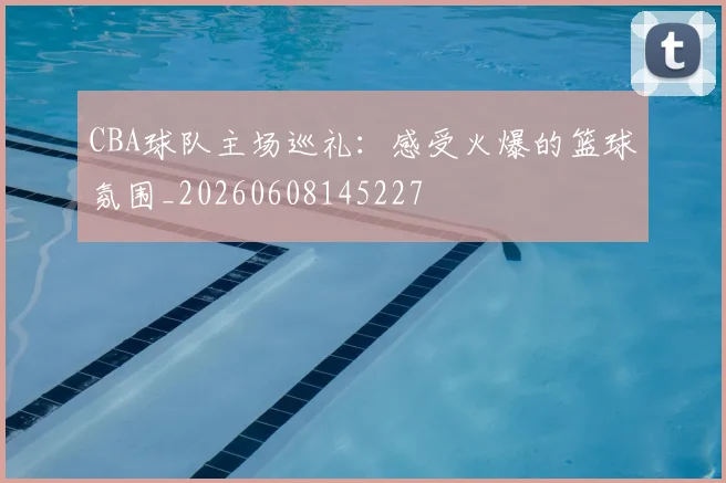 CBA球队主场巡礼：感受火爆的篮球氛围_20260608145227
