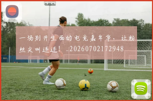 一场别开生面的电竞嘉年华，让粉丝尖叫连连！_20260702172948