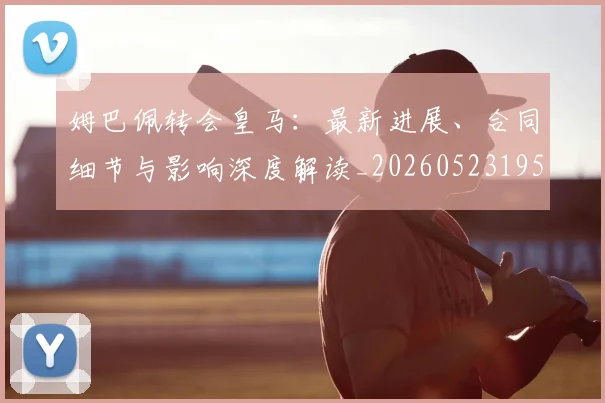 姆巴佩转会皇马：最新进展、合同细节与影响深度解读_20260523195703