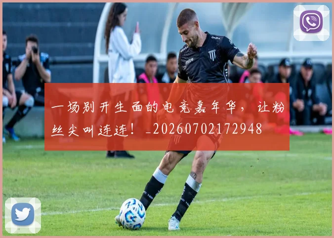 一场别开生面的电竞嘉年华，让粉丝尖叫连连！_20260702172948
