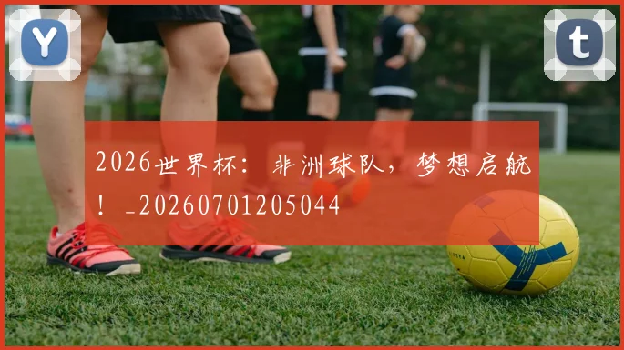 2026世界杯：非洲球队，梦想启航！_20260701205044