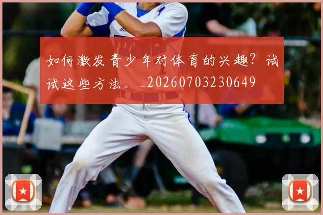 如何激发青少年对体育的兴趣？试试这些方法。_20260703230649